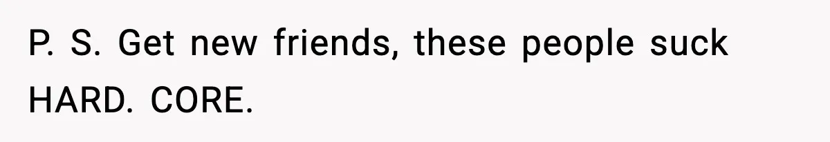 P. S. Get new friends, these people suck HARD. CORE.