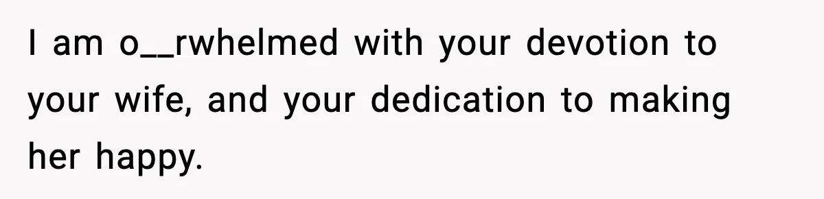 I am o__rwhelmed with your devotion to your wife, and your dedication to making her happy.