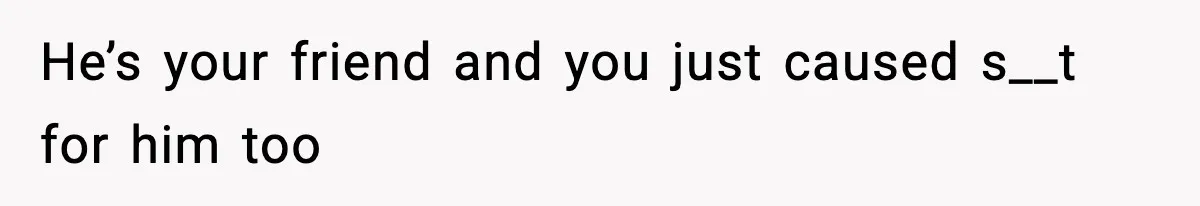 He’s your friend and you just caused s__t for him too