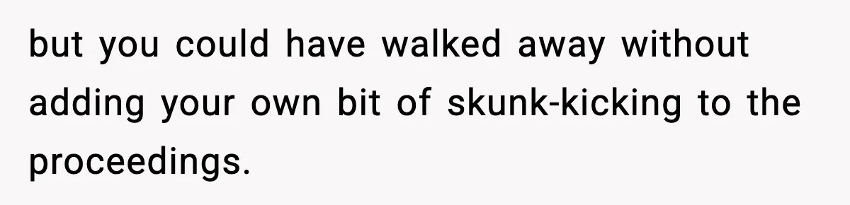 but you could have walked away without adding your own bit of skunk-kicking to the proceedings.