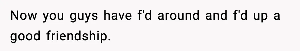 Now you guys have f'd around and f'd up a good friendship.