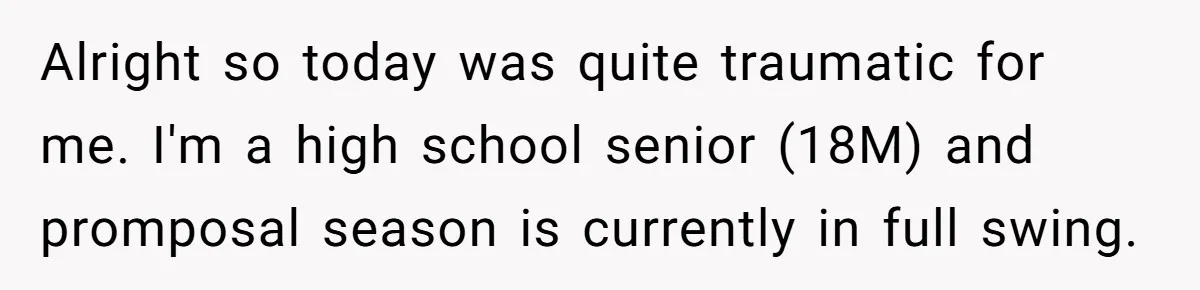 Alright so today was quite traumatic for me. I'm a high school senior (18M) and promposal season is currently in full swing.