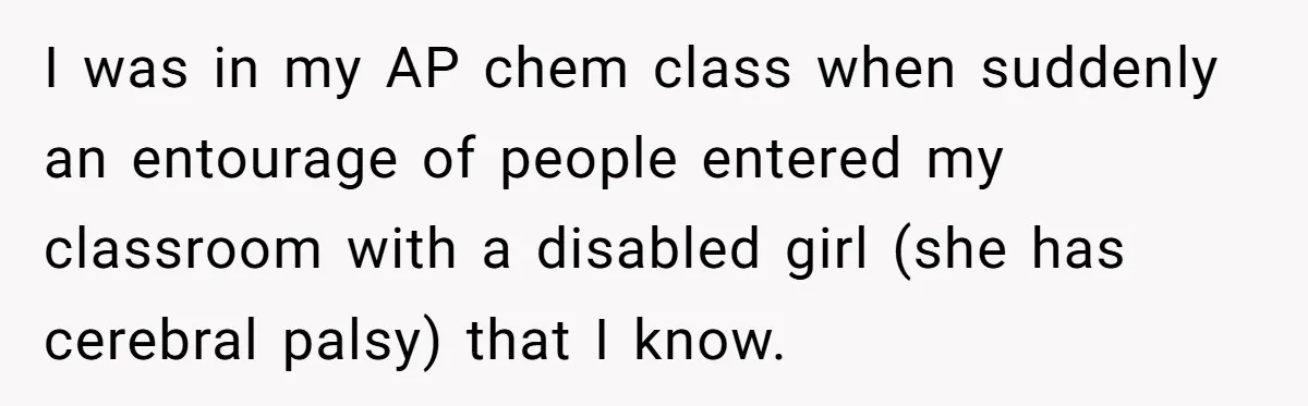 I was in my AP chem class when suddenly an entourage of people entered my classroom with a disabled girl (she has cerebral palsy) that I know.