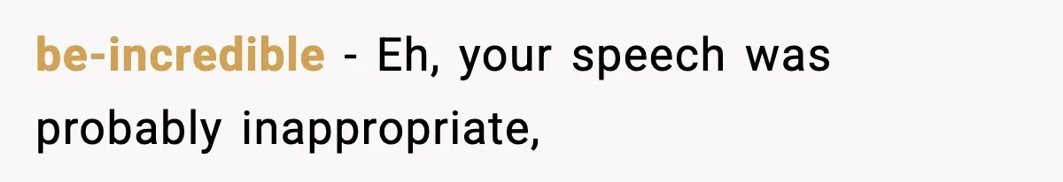 be-incredible − Eh, your speech was probably inappropriate,