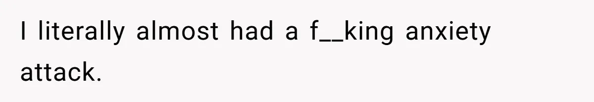 I literally almost had a f__king anxiety attack.