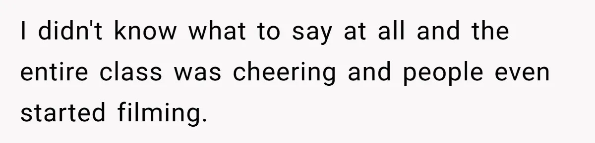 I didn't know what to say at all and the entire class was cheering and people even started filming.