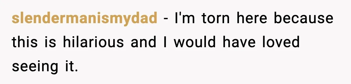 slendermanismydad − I'm torn here because this is hilarious and I would have loved seeing it.