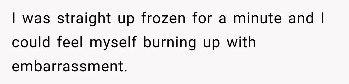 I was straight up frozen for a minute and I could feel myself burning up with embarrassment.