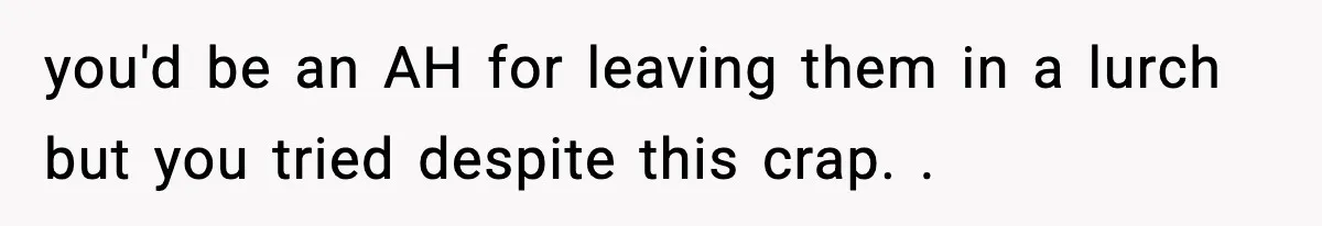 you'd be an AH for leaving them in a lurch but you tried despite this crap. .