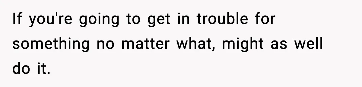 If you're going to get in trouble for something no matter what, might as well do it.