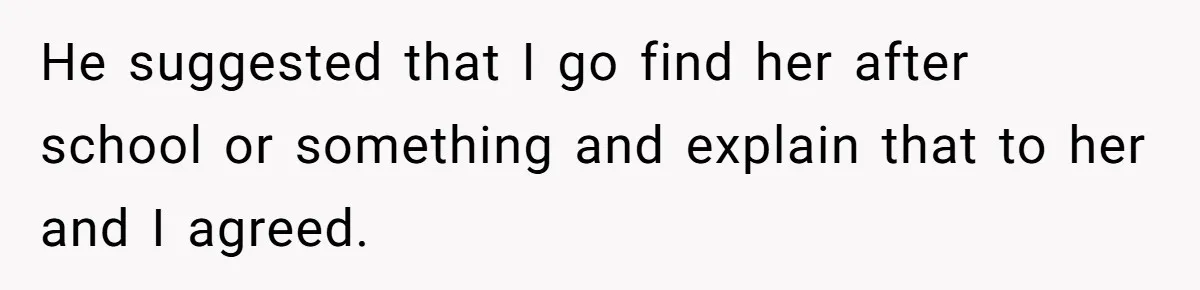 He suggested that I go find her after school or something and explain that to her and I agreed.