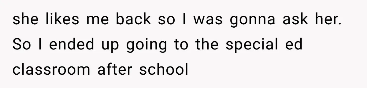 she likes me back so I was gonna ask her. So I ended up going to the special ed classroom after school