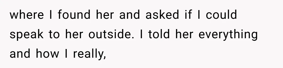 where I found her and asked if I could speak to her outside. I told her everything and how I really,
