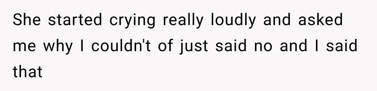 She started crying really loudly and asked me why I couldn't of just said no and I said that