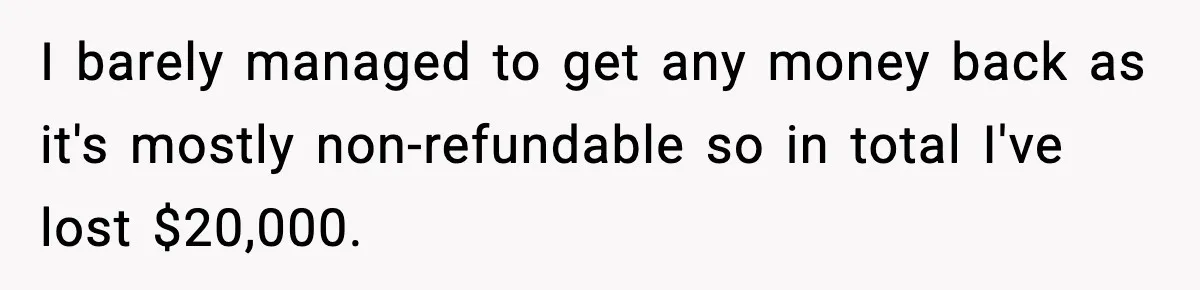 I barely managed to get any money back as it's mostly non-refundable so in total I've lost $20,000.