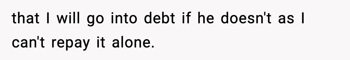 that I will go into debt if he doesn't as I can't repay it alone.