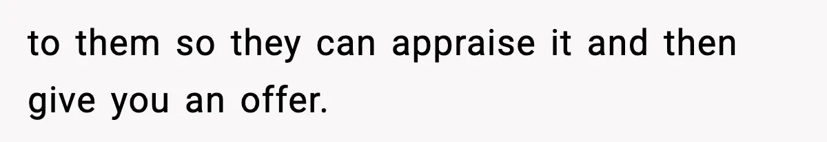 to them so they can appraise it and then give you an offer.