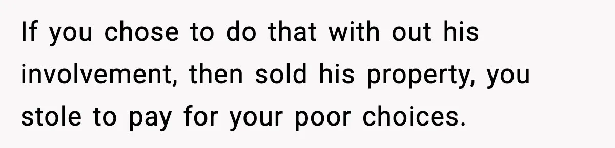 If you chose to do that with out his involvement, then sold his property, you stole to pay for your poor choices.
