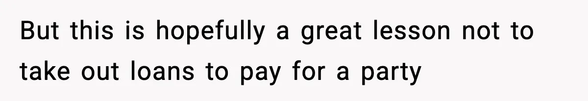 But this is hopefully a great lesson not to take out loans to pay for a party