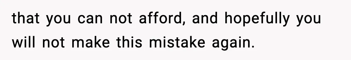 that you can not afford, and hopefully you will not make this mistake again.