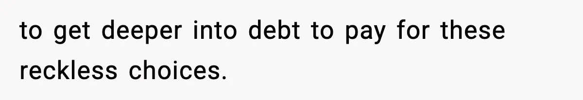 to get deeper into debt to pay for these reckless choices.