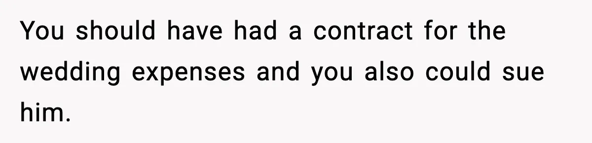 You should have had a contract for the wedding expenses and you also could sue him.
