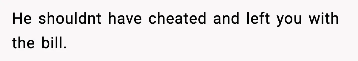 He shouldnt have cheated and left you with the bill.