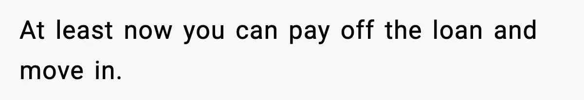 At least now you can pay off the loan and move in.