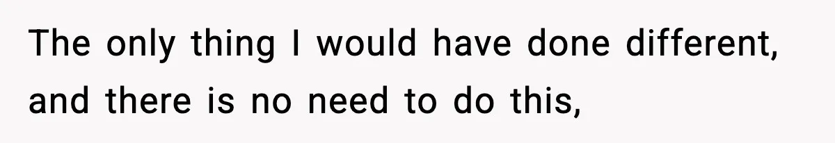 The only thing I would have done different, and there is no need to do this,