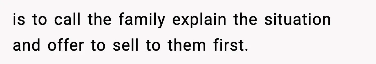 is to call the family explain the situation and offer to sell to them first.