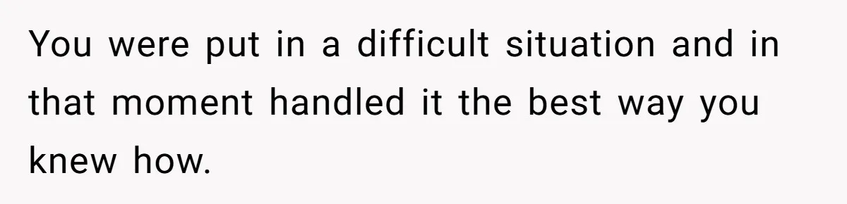 You were put in a difficult situation and in that moment handled it the best way you knew how.