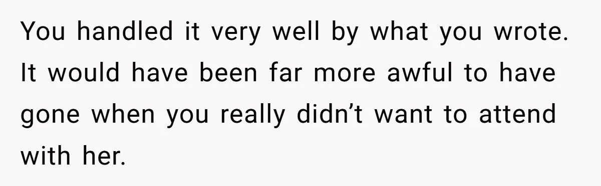You handled it very well by what you wrote. It would have been far more awful to have gone when you really didn’t want to attend with her.