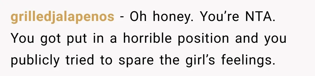 grilledjalapenos − Oh honey. You’re NTA. You got put in a horrible position and you publicly tried to spare the girl’s feelings.