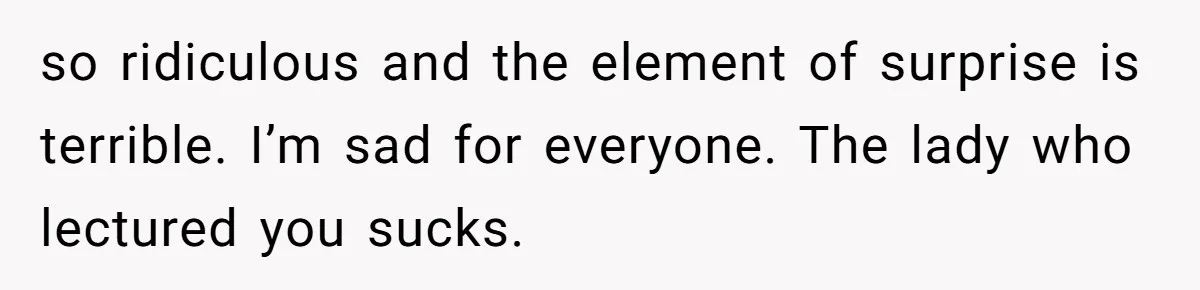 so ridiculous and the element of surprise is terrible. I’m sad for everyone. The lady who lectured you sucks.
