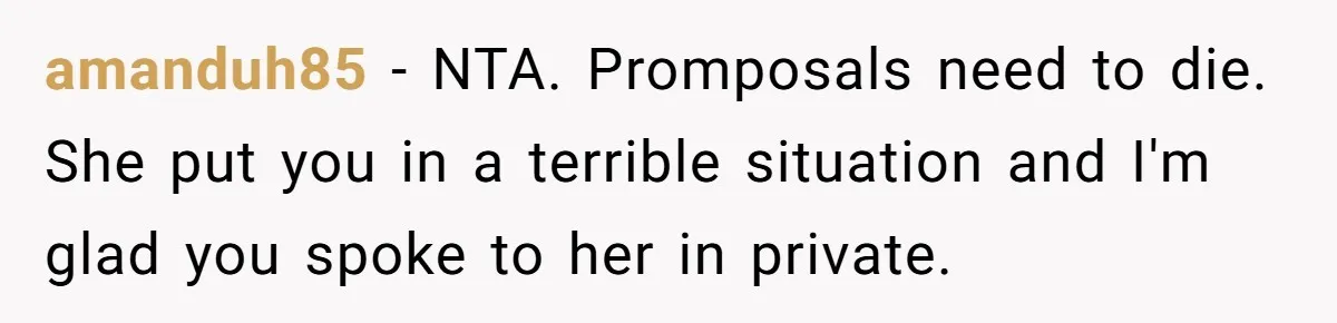 amanduh85 − NTA. Promposals need to die. She put you in a terrible situation and I'm glad you spoke to her in private.