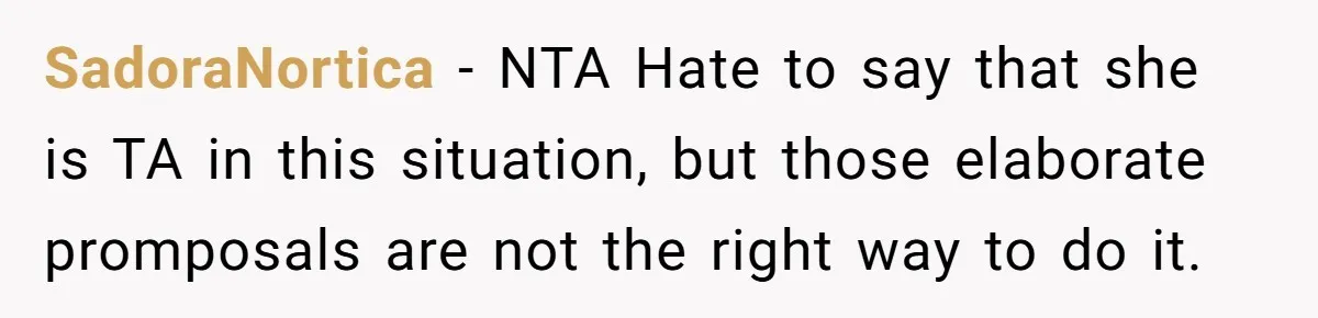 SadoraNortica − NTA Hate to say that she is TA in this situation, but those elaborate promposals are not the right way to do it.