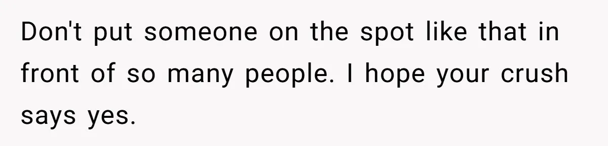 Don't put someone on the spot like that in front of so many people. I hope your crush says yes.