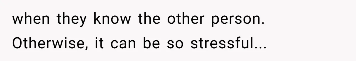 when they know the other person. Otherwise, it can be so stressful...