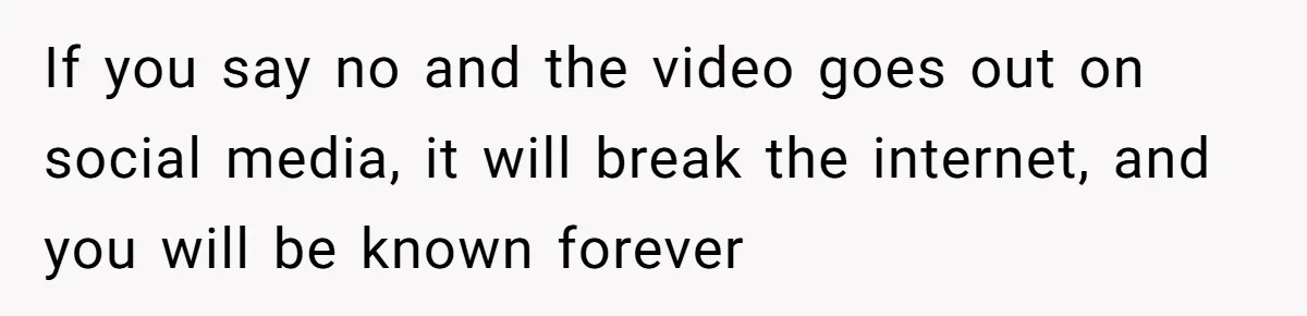 If you say no and the video goes out on social media, it will break the internet, and you will be known forever