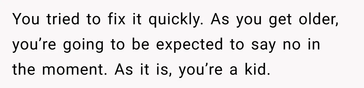You tried to fix it quickly. As you get older, you’re going to be expected to say no in the moment. As it is, you’re a kid.