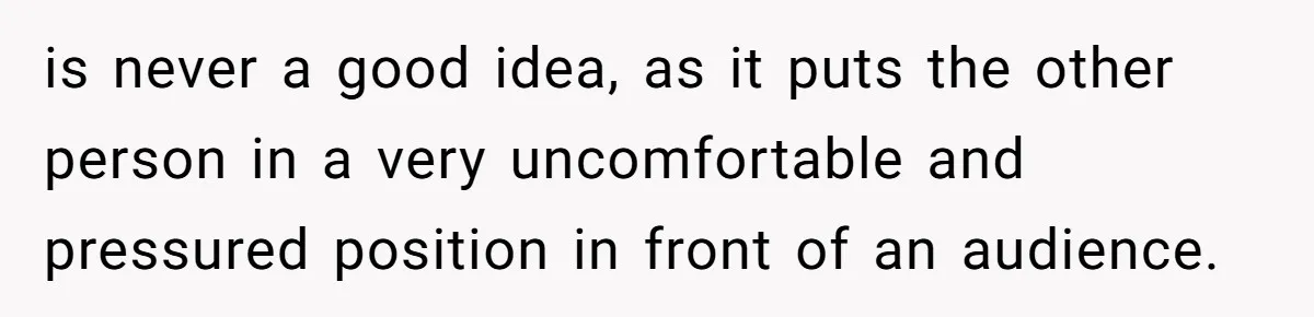 is never a good idea, as it puts the other person in a very uncomfortable and pressured position in front of an audience.