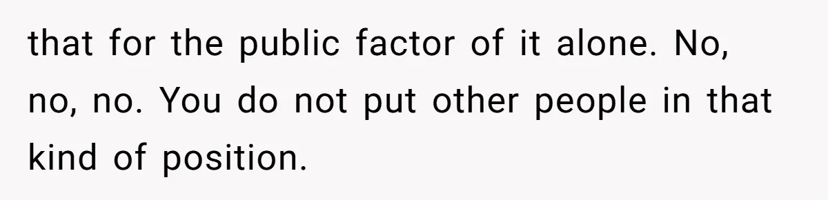 that for the public factor of it alone. No, no, no. You do not put other people in that kind of position.
