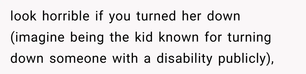 look horrible if you turned her down (imagine being the kid known for turning down someone with a disability publicly),
