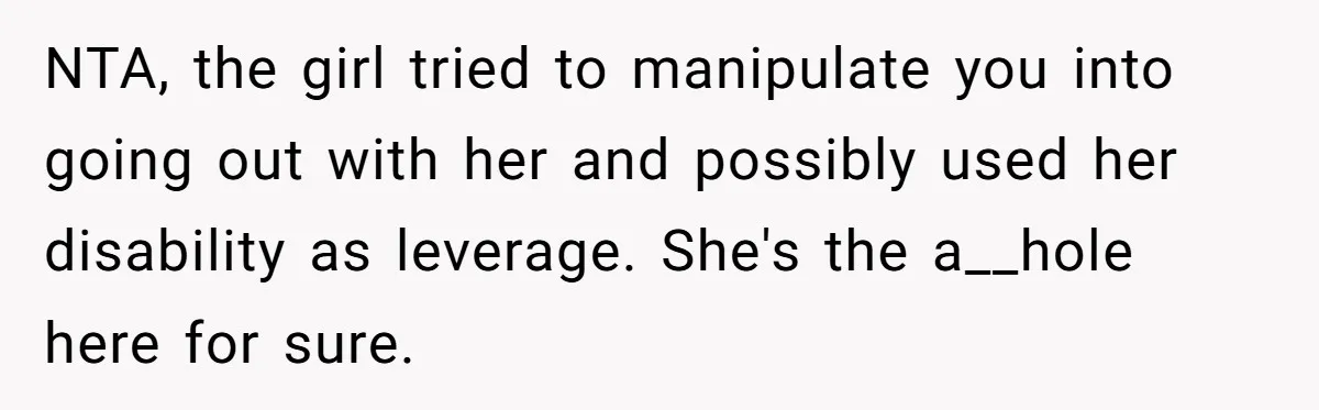 NTA, the girl tried to manipulate you into going out with her and possibly used her disability as leverage. She's the a__hole here for sure.