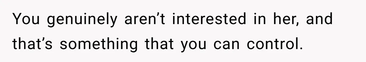 You genuinely aren’t interested in her, and that’s something that you can control.