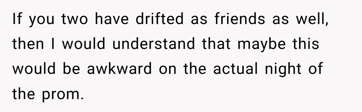 If you two have drifted as friends as well, then I would understand that maybe this would be awkward on the actual night of the prom.