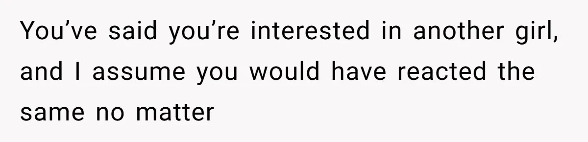 You’ve said you’re interested in another girl, and I assume you would have reacted the same no matter