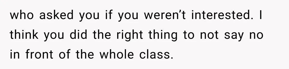 who asked you if you weren’t interested. I think you did the right thing to not say no in front of the whole class.