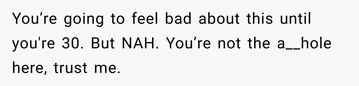 You’re going to feel bad about this until you're 30. But NAH. You’re not the a__hole here, trust me.