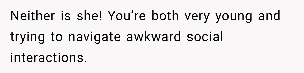Neither is she! You’re both very young and trying to navigate awkward social interactions.